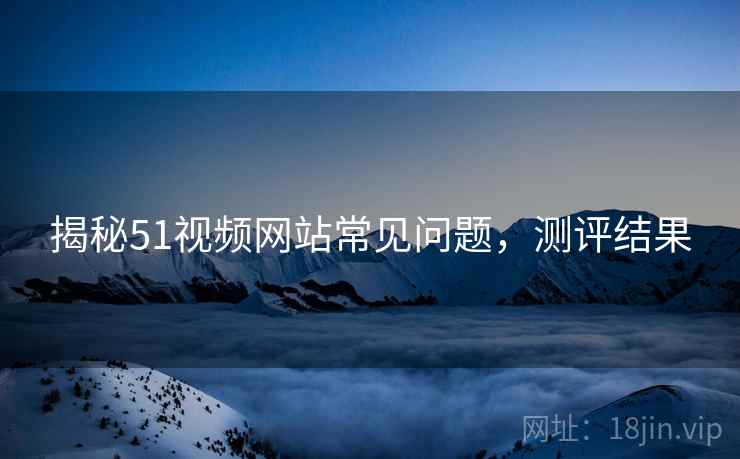 揭秘51视频网站常见问题，测评结果
