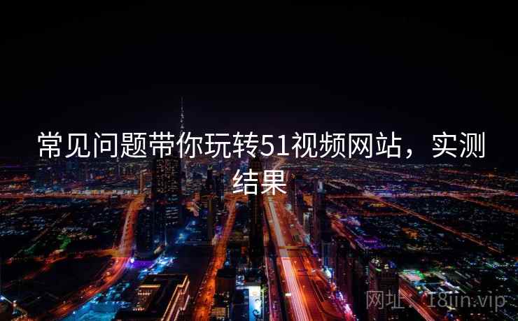 常见问题带你玩转51视频网站，实测结果