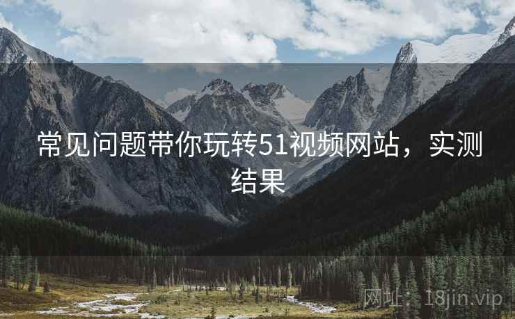 常见问题带你玩转51视频网站，实测结果
