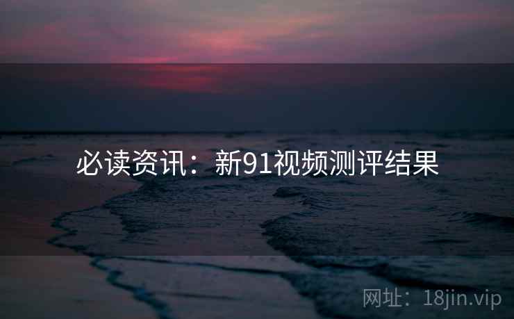 必读资讯：新91视频测评结果
