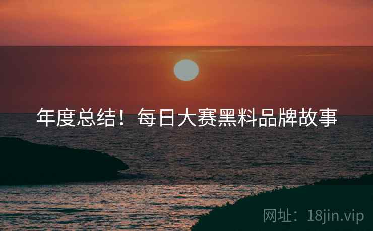 年度总结！每日大赛黑料品牌故事