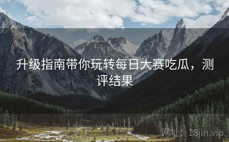 升级指南带你玩转每日大赛吃瓜，测评结果