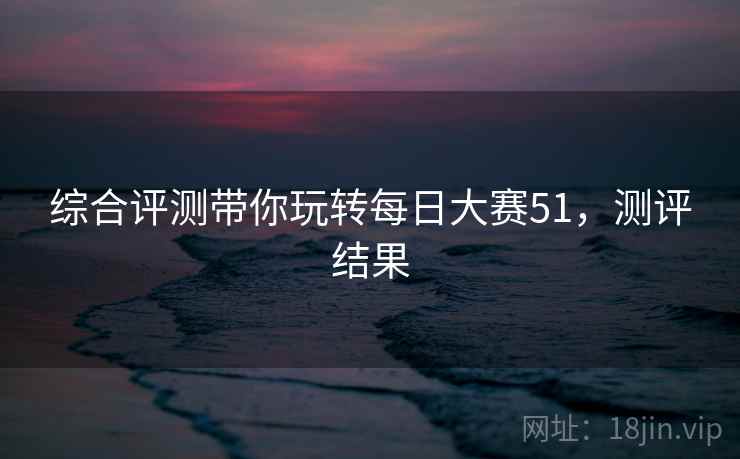 综合评测带你玩转每日大赛51，测评结果
